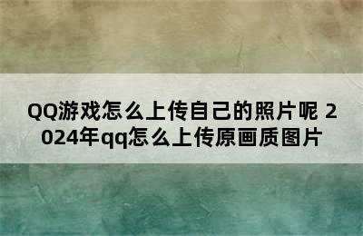 QQ游戏怎么上传自己的照片呢 2024年qq怎么上传原画质图片